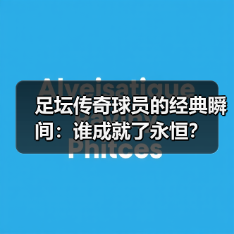 足坛传奇球员为何成为永恒？揭秘他们的奋斗与辉煌-图17